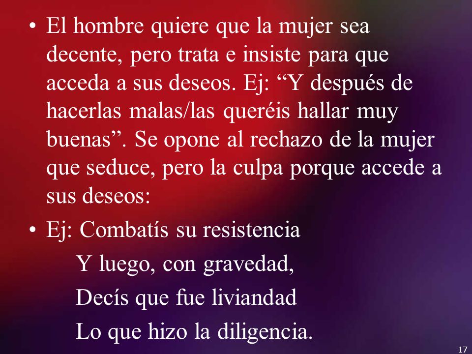 El hombre quiere que la mujer sea decente, pero trata e insiste para que acceda a sus deseos. Ej: Y después de hacerlas malas/las queréis hallar muy buenas . Se opone al rechazo de la mujer que seduce, pero la culpa porque accede a sus deseos: