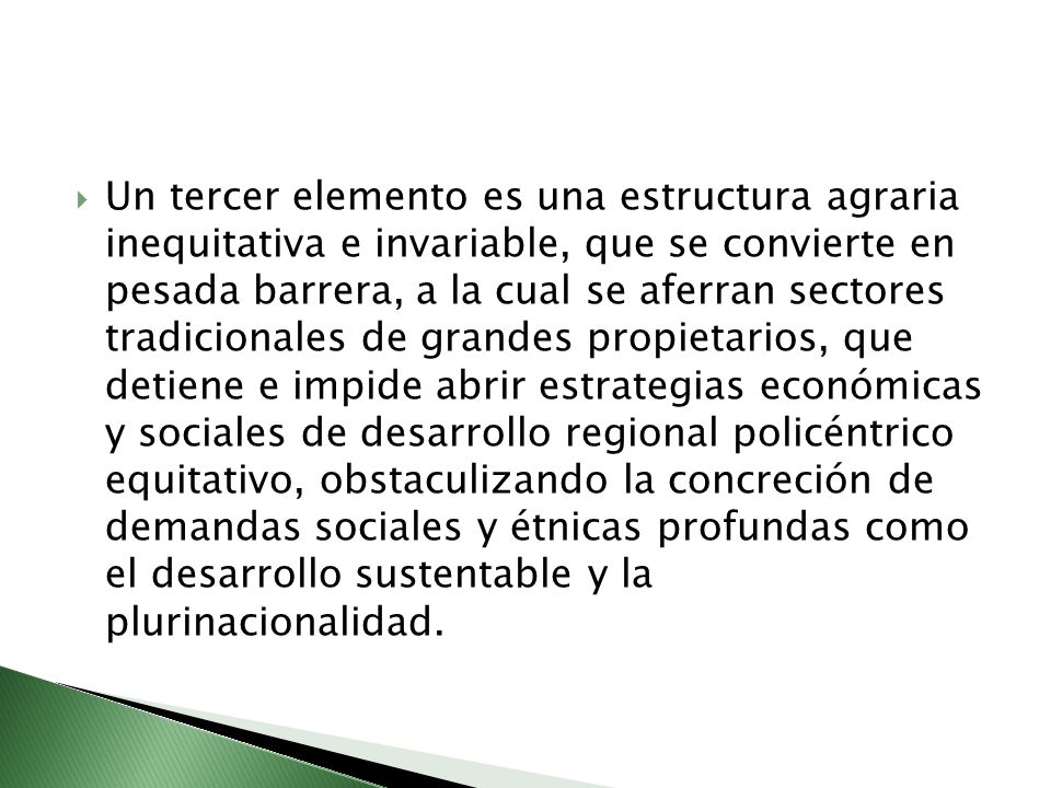 Un tercer elemento es una estructura agraria inequitativa e invariable, que se convierte en pesada barrera, a la cual se aferran sectores tradicionales de grandes propietarios, que detiene e impide abrir estrategias económicas y sociales de desarrollo regional policéntrico equitativo, obstaculizando la concreción de demandas sociales y étnicas profundas como el desarrollo sustentable y la plurinacionalidad.