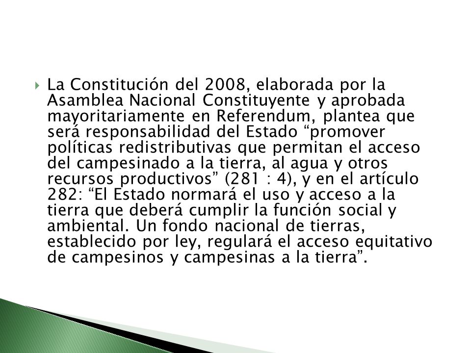La Constitución del 2008, elaborada por la Asamblea Nacional Constituyente y aprobada mayoritariamente en Referendum, plantea que será responsabilidad del Estado promover políticas redistributivas que permitan el acceso del campesinado a la tierra, al agua y otros recursos productivos (281 : 4), y en el artículo 282: El Estado normará el uso y acceso a la tierra que deberá cumplir la función social y ambiental.