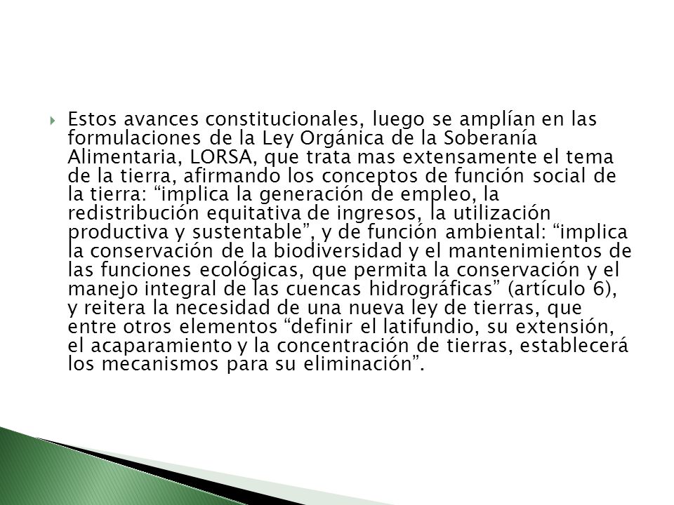 Estos avances constitucionales, luego se amplían en las formulaciones de la Ley Orgánica de la Soberanía Alimentaria, LORSA, que trata mas extensamente el tema de la tierra, afirmando los conceptos de función social de la tierra: implica la generación de empleo, la redistribución equitativa de ingresos, la utilización productiva y sustentable , y de función ambiental: implica la conservación de la biodiversidad y el mantenimientos de las funciones ecológicas, que permita la conservación y el manejo integral de las cuencas hidrográficas (artículo 6), y reitera la necesidad de una nueva ley de tierras, que entre otros elementos definir el latifundio, su extensión, el acaparamiento y la concentración de tierras, establecerá los mecanismos para su eliminación .