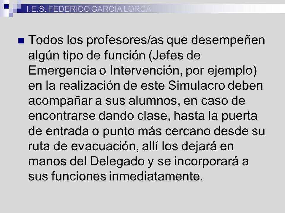 Todos los profesores/as que desempeñen algún tipo de función (Jefes de Emergencia o Intervención, por ejemplo) en la realización de este Simulacro deben acompañar a sus alumnos, en caso de encontrarse dando clase, hasta la puerta de entrada o punto más cercano desde su ruta de evacuación, allí los dejará en manos del Delegado y se incorporará a sus funciones inmediatamente.
