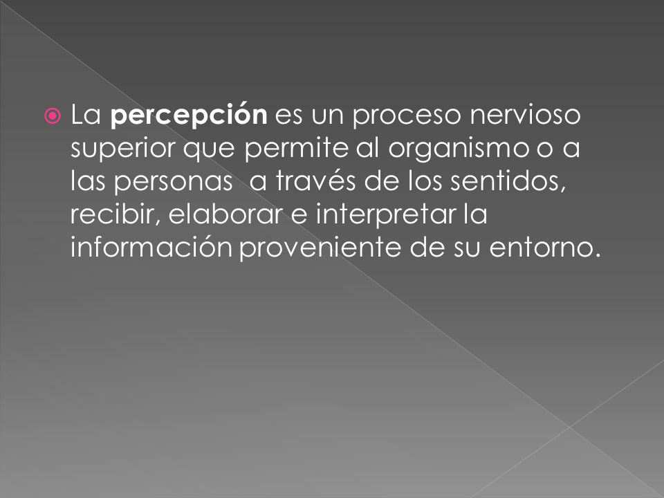 La percepción es un proceso nervioso superior que permite al organismo o a las personas a través de los sentidos, recibir, elaborar e interpretar la información proveniente de su entorno.