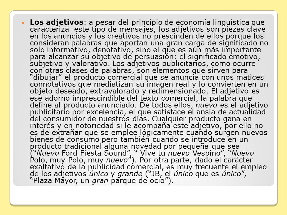 Los adjetivos: a pesar del principio de economía lingüística que caracteriza este tipo de mensajes, los adjetivos son piezas clave en los anuncios y los creativos no prescinden de ellos porque los consideran palabras que aportan una gran carga de significado no solo informativo, denotativo, sino el que es aún más importante para alcanzar su objetivo de persuasión: el significado emotivo, subjetivo y valorativo.