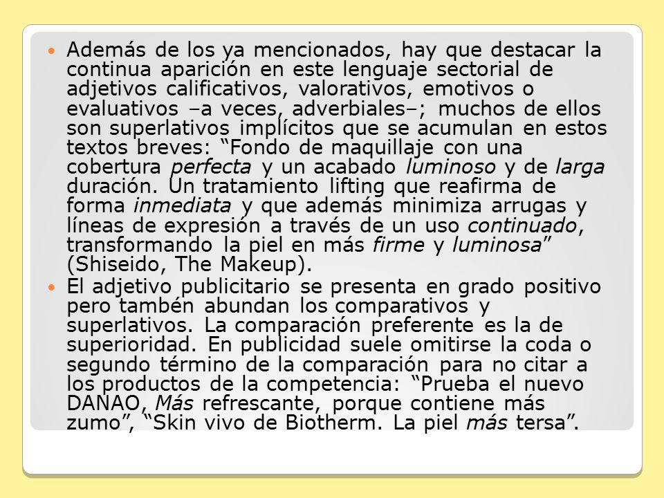 Además de los ya mencionados, hay que destacar la continua aparición en este lenguaje sectorial de adjetivos calificativos, valorativos, emotivos o evaluativos –a veces, adverbiales–; muchos de ellos son superlativos implícitos que se acumulan en estos textos breves: Fondo de maquillaje con una cobertura perfecta y un acabado luminoso y de larga duración. Un tratamiento lifting que reafirma de forma inmediata y que además minimiza arrugas y líneas de expresión a través de un uso continuado, transformando la piel en más firme y luminosa (Shiseido, The Makeup).