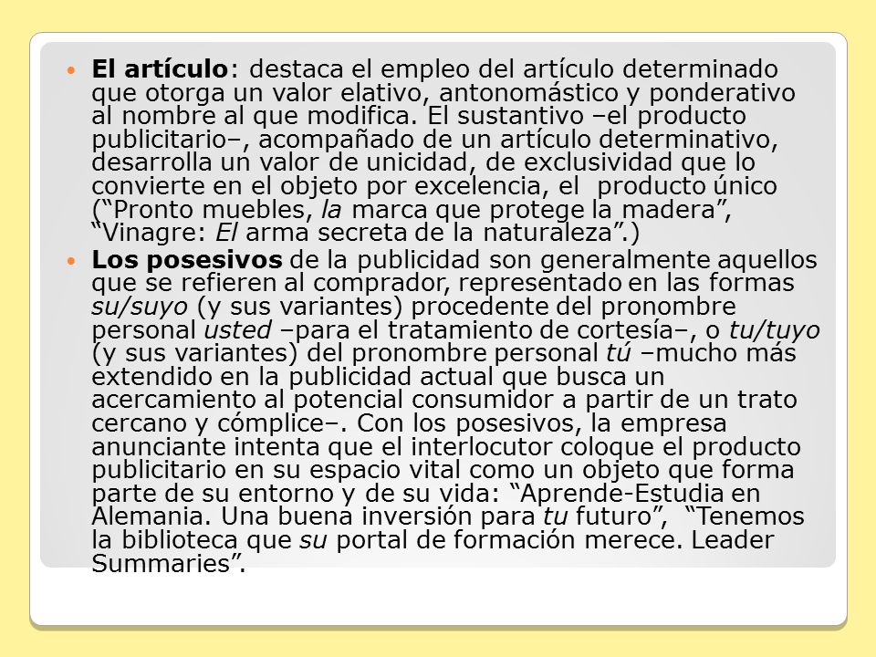 El artículo: destaca el empleo del artículo determinado que otorga un valor elativo, antonomástico y ponderativo al nombre al que modifica. El sustantivo –el producto publicitario–, acompañado de un artículo determinativo, desarrolla un valor de unicidad, de exclusividad que lo convierte en el objeto por excelencia, el producto único ( Pronto muebles, la marca que protege la madera , Vinagre: El arma secreta de la naturaleza .)