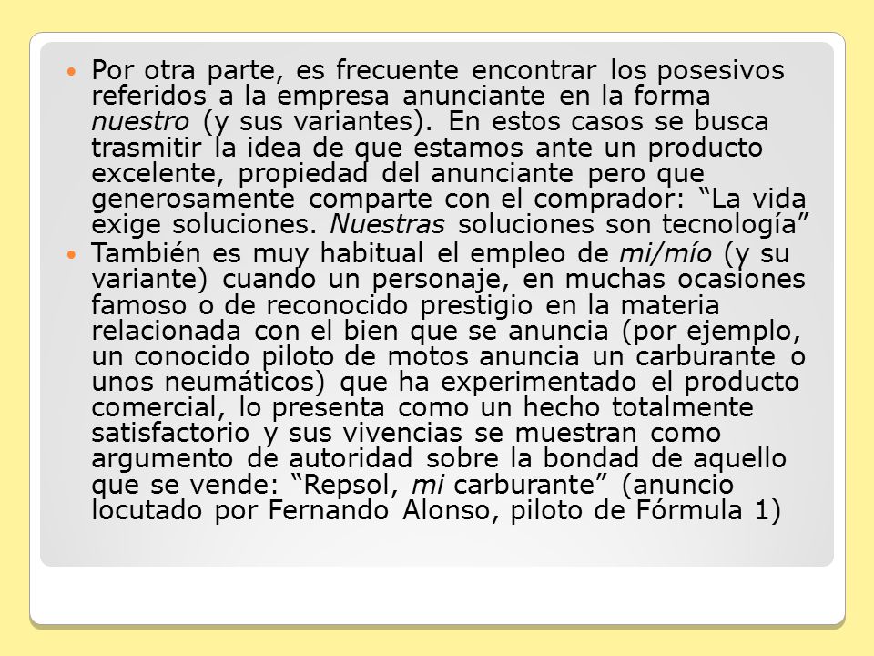 Por otra parte, es frecuente encontrar los posesivos referidos a la empresa anunciante en la forma nuestro (y sus variantes). En estos casos se busca trasmitir la idea de que estamos ante un producto excelente, propiedad del anunciante pero que generosamente comparte con el comprador: La vida exige soluciones. Nuestras soluciones son tecnología
