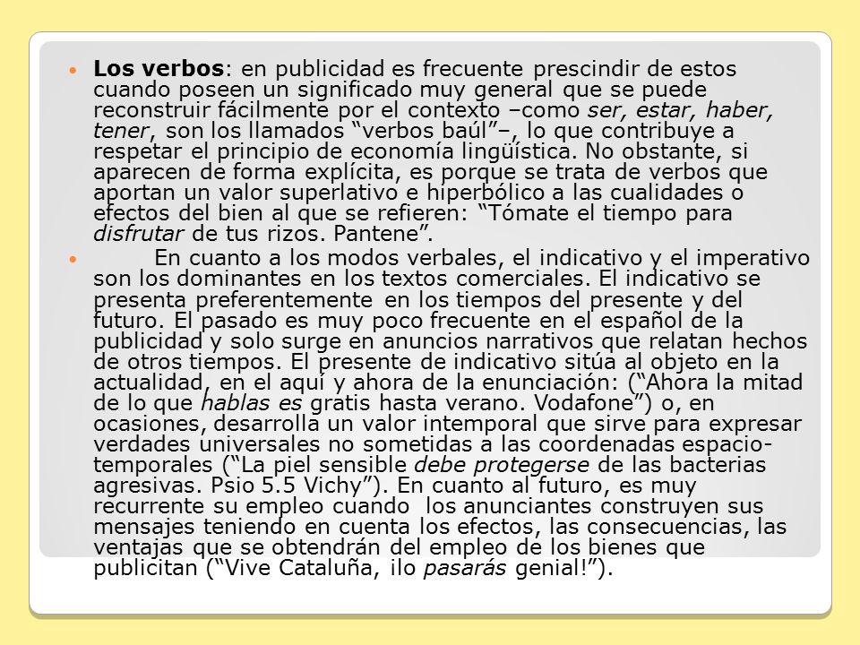 Los verbos: en publicidad es frecuente prescindir de estos cuando poseen un significado muy general que se puede reconstruir fácilmente por el contexto –como ser, estar, haber, tener, son los llamados verbos baúl –, lo que contribuye a respetar el principio de economía lingüística. No obstante, si aparecen de forma explícita, es porque se trata de verbos que aportan un valor superlativo e hiperbólico a las cualidades o efectos del bien al que se refieren: Tómate el tiempo para disfrutar de tus rizos. Pantene .