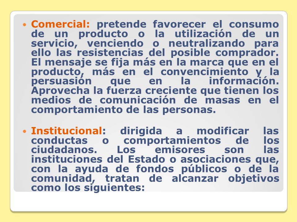 Comercial: pretende favorecer el consumo de un producto o la utilización de un servicio, venciendo o neutralizando para ello las resistencias del posible comprador. El mensaje se fija más en la marca que en el producto, más en el convencimiento y la persuasión que en la información. Aprovecha la fuerza creciente que tienen los medios de comunicación de masas en el comportamiento de las personas.