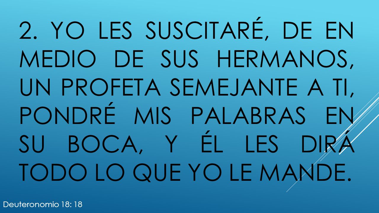 2. Yo les suscitaré, de en medio de sus hermanos, un profeta semejante a ti, pondré mis palabras en su boca, y él les dirá todo lo que yo le mande.