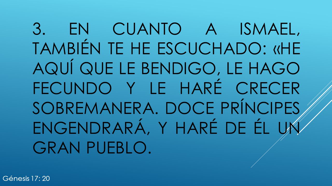 3. En cuanto a Ismael, también te he escuchado: «He aquí que le bendigo, le hago fecundo y le haré crecer sobremanera. Doce príncipes engendrará, y haré de él un gran pueblo.