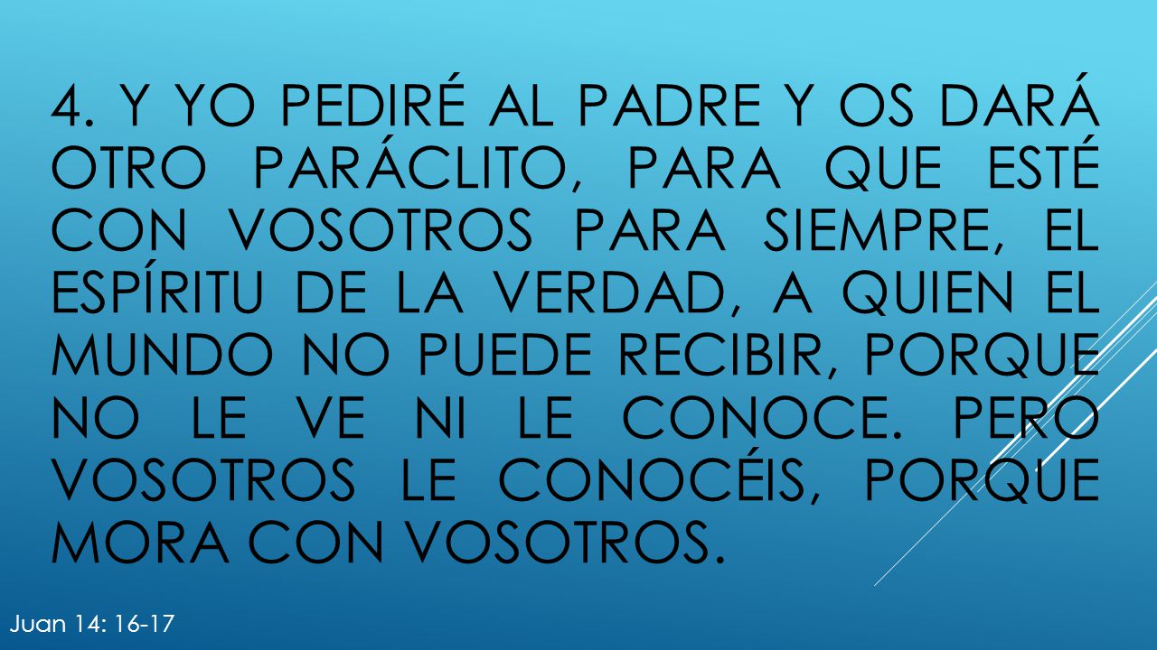 4. y yo pediré al Padre y os dará otro Paráclito, para que esté con vosotros para siempre, el Espíritu de la verdad, a quien el mundo no puede recibir, porque no le ve ni le conoce. Pero vosotros le conocéis, porque mora con vosotros.