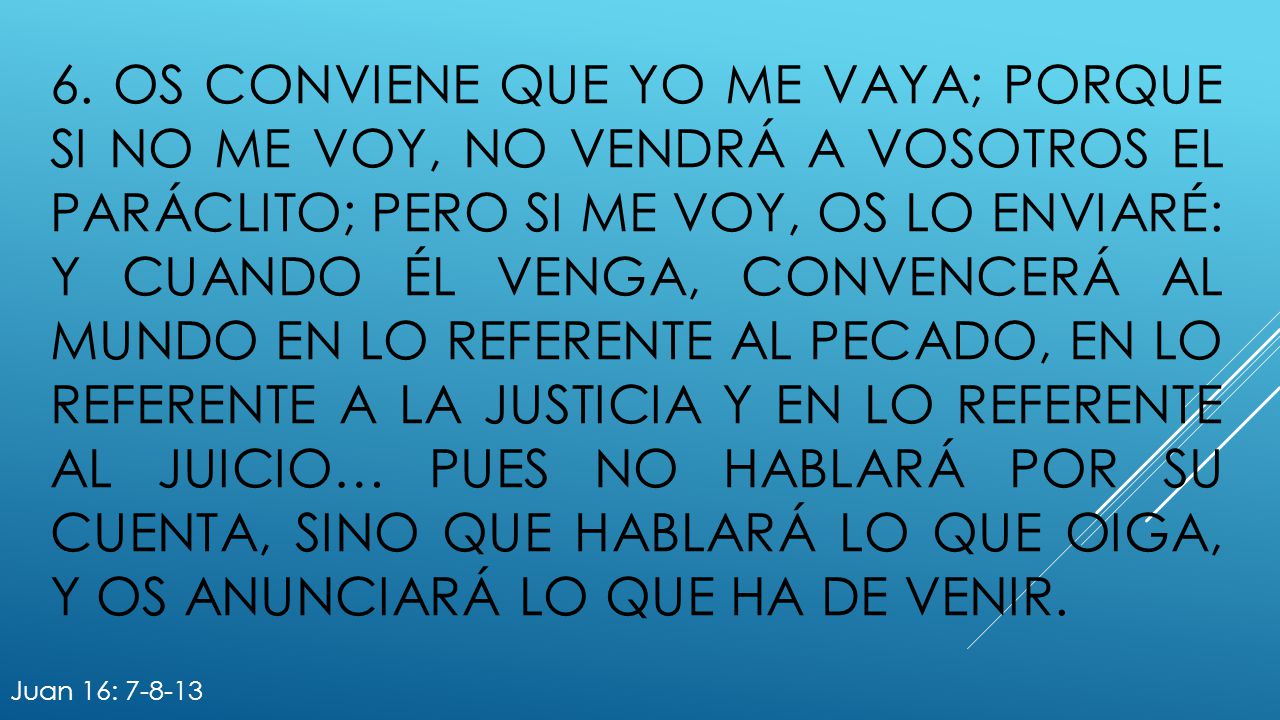 6. Os conviene que yo me vaya; porque si no me voy, no vendrá a vosotros el Paráclito; pero si me voy, os lo enviaré: y cuando él venga, convencerá al mundo en lo referente al pecado, en lo referente a la justicia y en lo referente al juicio… pues no hablará por su cuenta, sino que hablará lo que oiga, y os anunciará lo que ha de venir.