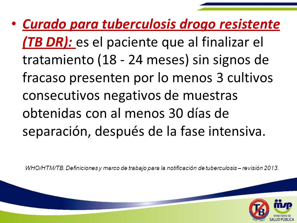 Curado para tuberculosis drogo resistente (TB DR): es el paciente que al finalizar el tratamiento ( meses) sin signos de fracaso presenten por lo menos 3 cultivos consecutivos negativos de muestras obtenidas con al menos 30 días de separación, después de la fase intensiva.