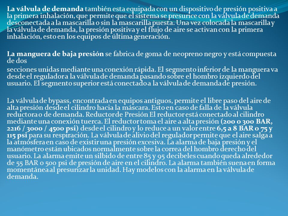 La válvula de demanda también esta equipada con un dispositivo de presión positiva a la primera inhalación, que permite que el sistema se presurice con la válvula de demanda desconectada a la mascarilla o sin la mascarilla puesta. Una vez colocada la mascarilla y la válvula de demanda, la presión positiva y el flujo de aire se activan con la primera inhalación, esto en los equipos de última generación.