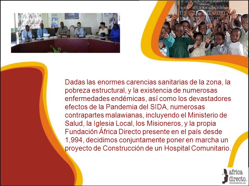 Dadas las enormes carencias sanitarias de la zona, la pobreza estructural, y la existencia de numerosas enfermedades endémicas, así como los devastadores efectos de la Pandemia del SIDA, numerosas contrapartes malawianas, incluyendo el Ministerio de Salud, la Iglesia Local, los Misioneros, y la propia Fundación África Directo presente en el país desde 1,994, decidimos conjuntamente poner en marcha un proyecto de Construcción de un Hospital Comunitario.
