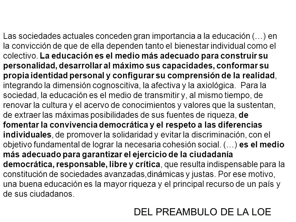 Las sociedades actuales conceden gran importancia a la educación (…) en la convicción de que de ella dependen tanto el bienestar individual como el colectivo. La educación es el medio más adecuado para construir su personalidad, desarrollar al máximo sus capacidades, conformar su propia identidad personal y configurar su comprensión de la realidad, integrando la dimensión cognoscitiva, la afectiva y la axiológica. Para la sociedad, la educación es el medio de transmitir y, al mismo tiempo, de renovar la cultura y el acervo de conocimientos y valores que la sustentan, de extraer las máximas posibilidades de sus fuentes de riqueza, de fomentar la convivencia democrática y el respeto a las diferencias individuales, de promover la solidaridad y evitar la discriminación, con el objetivo fundamental de lograr la necesaria cohesión social. (…) es el medio más adecuado para garantizar el ejercicio de la ciudadanía democrática, responsable, libre y crítica, que resulta indispensable para la constitución de sociedades avanzadas,dinámicas y justas. Por ese motivo, una buena educación es la mayor riqueza y el principal recurso de un país y de sus ciudadanos.
