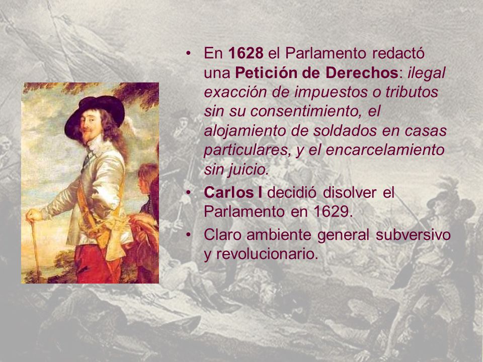 En 1628 el Parlamento redactó una Petición de Derechos: ilegal exacción de impuestos o tributos sin su consentimiento, el alojamiento de soldados en casas particulares, y el encarcelamiento sin juicio.