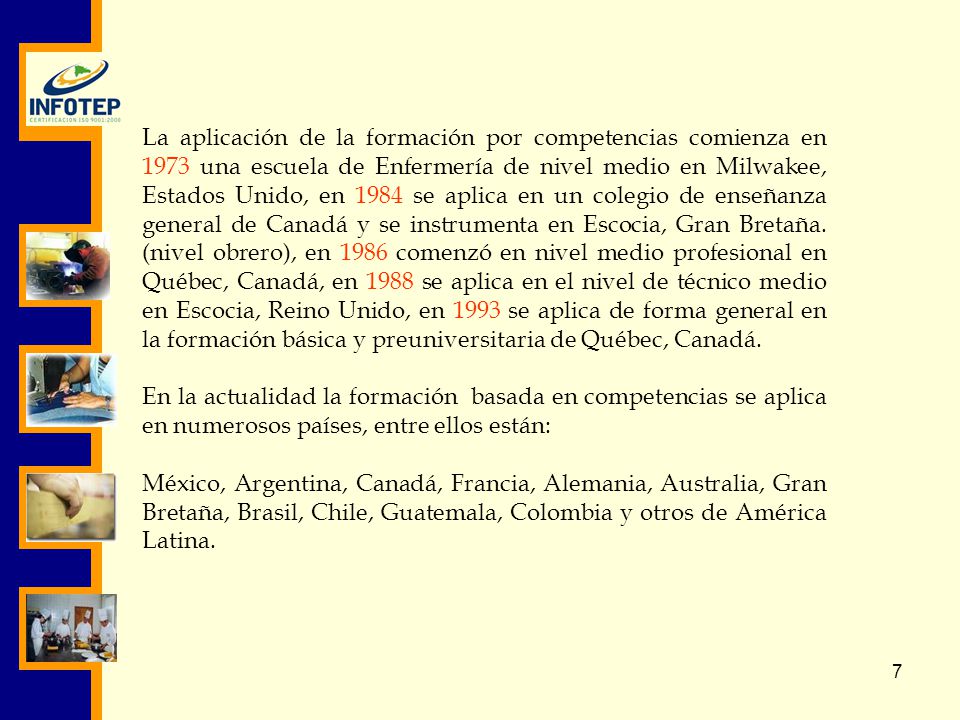 La aplicación de la formación por competencias comienza en 1973 una escuela de Enfermería de nivel medio en Milwakee, Estados Unido, en 1984 se aplica en un colegio de enseñanza general de Canadá y se instrumenta en Escocia, Gran Bretaña. (nivel obrero), en 1986 comenzó en nivel medio profesional en Québec, Canadá, en 1988 se aplica en el nivel de técnico medio en Escocia, Reino Unido, en 1993 se aplica de forma general en la formación básica y preuniversitaria de Québec, Canadá.