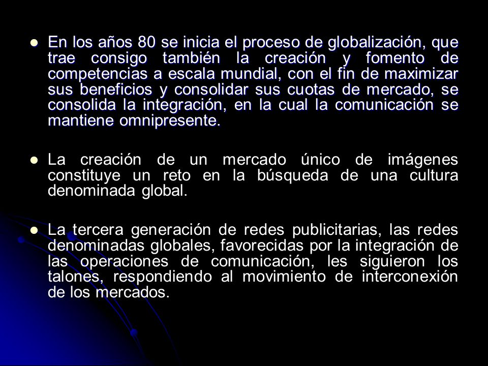 En los años 80 se inicia el proceso de globalización, que trae consigo también la creación y fomento de competencias a escala mundial, con el fin de maximizar sus beneficios y consolidar sus cuotas de mercado, se consolida la integración, en la cual la comunicación se mantiene omnipresente.