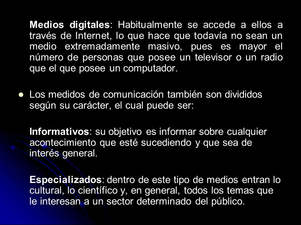 Medios digitales: Habitualmente se accede a ellos a través de Internet, lo que hace que todavía no sean un medio extremadamente masivo, pues es mayor el número de personas que posee un televisor o un radio que el que posee un computador.