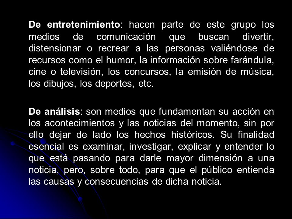De entretenimiento: hacen parte de este grupo los medios de comunicación que buscan divertir, distensionar o recrear a las personas valiéndose de recursos como el humor, la información sobre farándula, cine o televisión, los concursos, la emisión de música, los dibujos, los deportes, etc.
