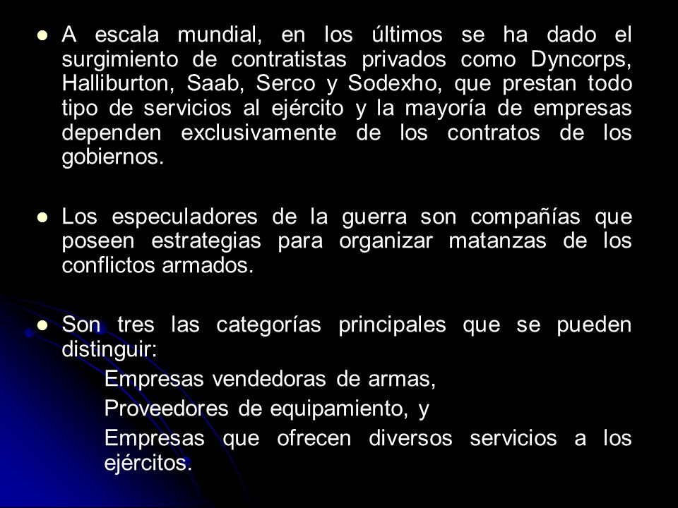 A escala mundial, en los últimos se ha dado el surgimiento de contratistas privados como Dyncorps, Halliburton, Saab, Serco y Sodexho, que prestan todo tipo de servicios al ejército y la mayoría de empresas dependen exclusivamente de los contratos de los gobiernos.