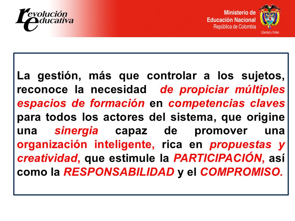 La gestión, más que controlar a los sujetos, reconoce la necesidad de propiciar múltiples espacios de formación en competencias claves para todos los actores del sistema, que origine una sinergia capaz de promover una organización inteligente, rica en propuestas y creatividad, que estimule la PARTICIPACIÓN, así como la RESPONSABILIDAD y el COMPROMISO.
