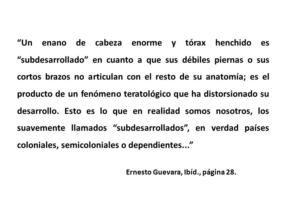 Un enano de cabeza enorme y tórax henchido es subdesarrollado en cuanto a que sus débiles piernas o sus cortos brazos no articulan con el resto de su anatomía; es el producto de un fenómeno teratológico que ha distorsionado su desarrollo. Esto es lo que en realidad somos nosotros, los suavemente llamados subdesarrollados , en verdad países coloniales, semicoloniales o dependientes...