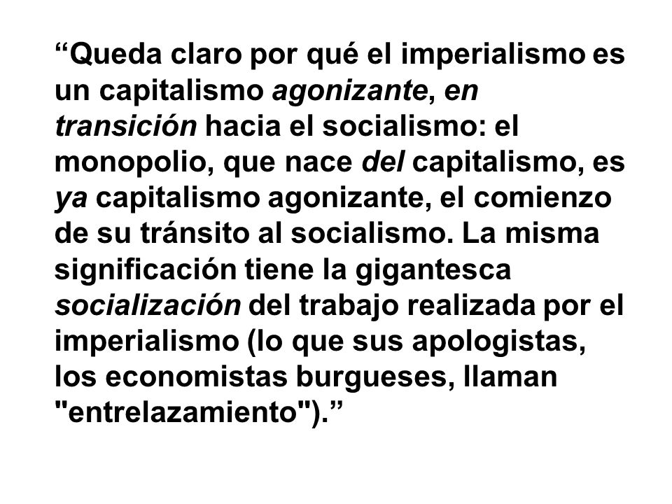 Queda claro por qué el imperialismo es un capitalismo agonizante, en transición hacia el socialismo: el monopolio, que nace del capitalismo, es ya capitalismo agonizante, el comienzo de su tránsito al socialismo. La misma significación tiene la gigantesca socialización del trabajo realizada por el imperialismo (lo que sus apologistas, los economistas burgueses, llaman entrelazamiento ).