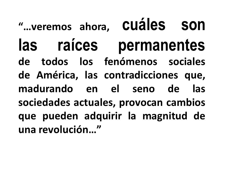 …veremos ahora, cuáles son las raíces permanentes de todos los fenómenos sociales de América, las contradicciones que, madurando en el seno de las sociedades actuales, provocan cambios que pueden adquirir la magnitud de una revolución…