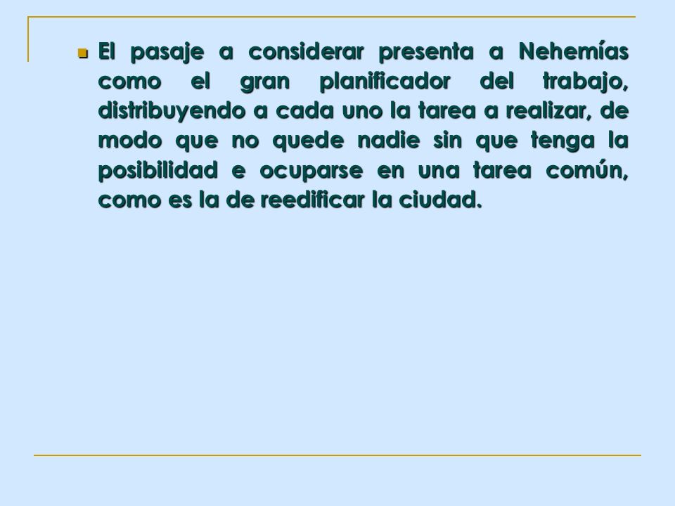 El pasaje a considerar presenta a Nehemías como el gran planificador del trabajo, distribuyendo a cada uno la tarea a realizar, de modo que no quede nadie sin que tenga la posibilidad e ocuparse en una tarea común, como es la de reedificar la ciudad.