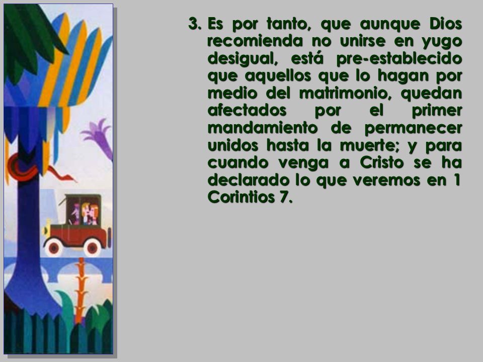 Es por tanto, que aunque Dios recomienda no unirse en yugo desigual, está pre-establecido que aquellos que lo hagan por medio del matrimonio, quedan afectados por el primer mandamiento de permanecer unidos hasta la muerte; y para cuando venga a Cristo se ha declarado lo que veremos en 1 Corintios 7.