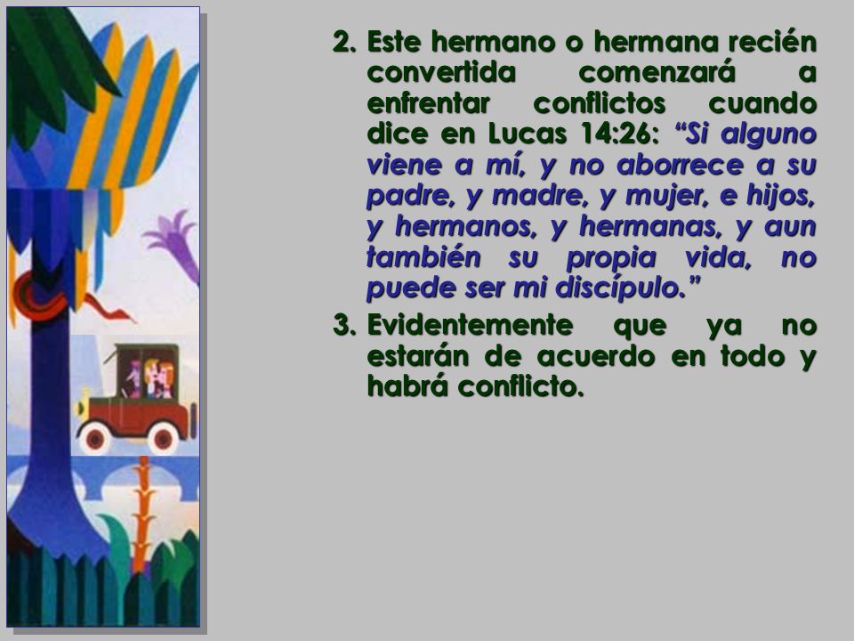 Este hermano o hermana recién convertida comenzará a enfrentar conflictos cuando dice en Lucas 14:26: Si alguno viene a mí, y no aborrece a su padre, y madre, y mujer, e hijos, y hermanos, y hermanas, y aun también su propia vida, no puede ser mi discípulo.