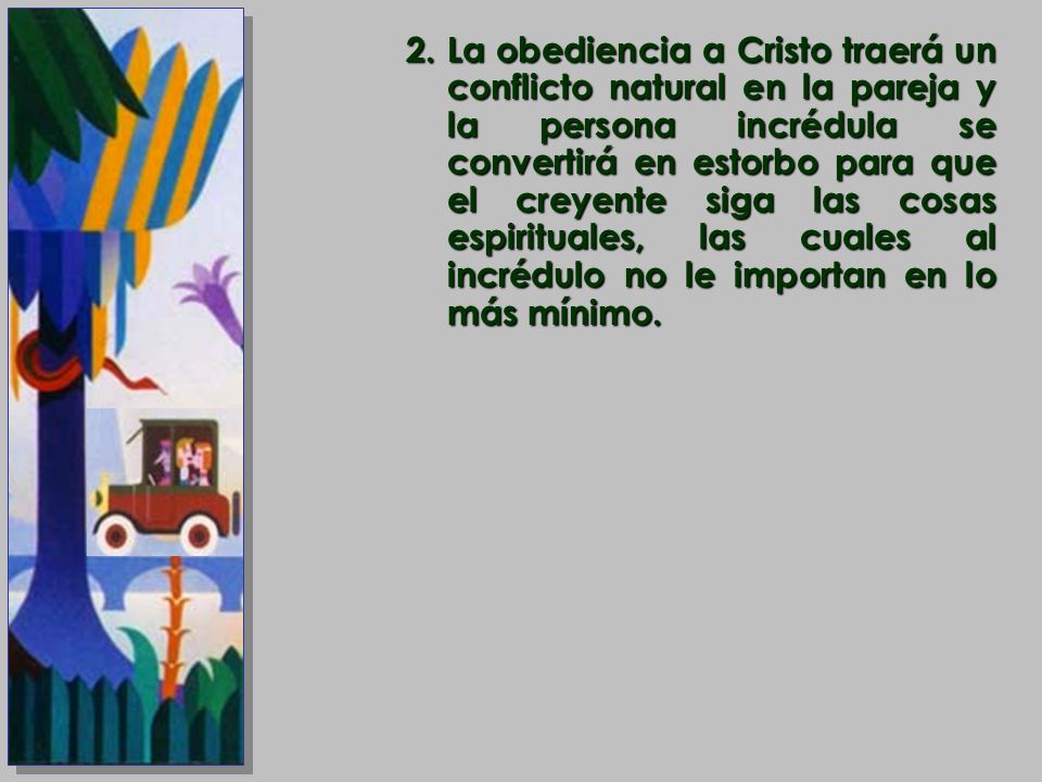 La obediencia a Cristo traerá un conflicto natural en la pareja y la persona incrédula se convertirá en estorbo para que el creyente siga las cosas espirituales, las cuales al incrédulo no le importan en lo más mínimo.
