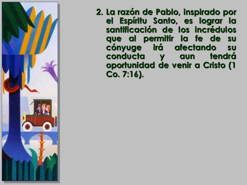 La razón de Pablo, inspirado por el Espíritu Santo, es lograr la santificación de los incrédulos que al permitir la fe de su cónyuge irá afectando su conducta y aun tendrá oportunidad de venir a Cristo (1 Co.