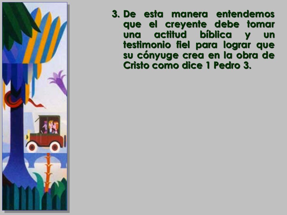De esta manera entendemos que el creyente debe tomar una actitud bíblica y un testimonio fiel para lograr que su cónyuge crea en la obra de Cristo como dice 1 Pedro 3.