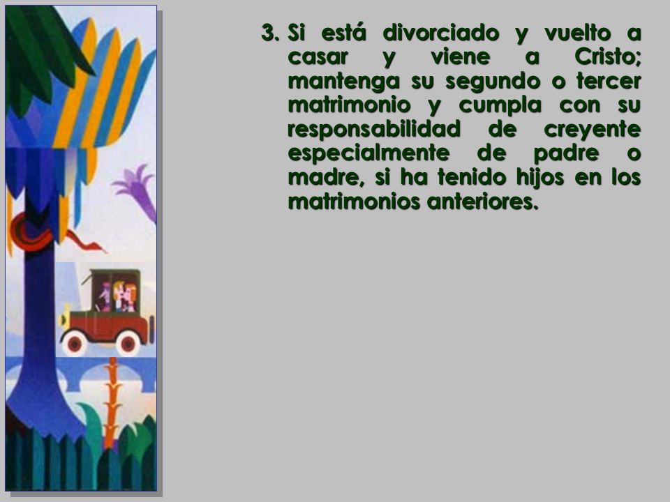 Si está divorciado y vuelto a casar y viene a Cristo; mantenga su segundo o tercer matrimonio y cumpla con su responsabilidad de creyente especialmente de padre o madre, si ha tenido hijos en los matrimonios anteriores.