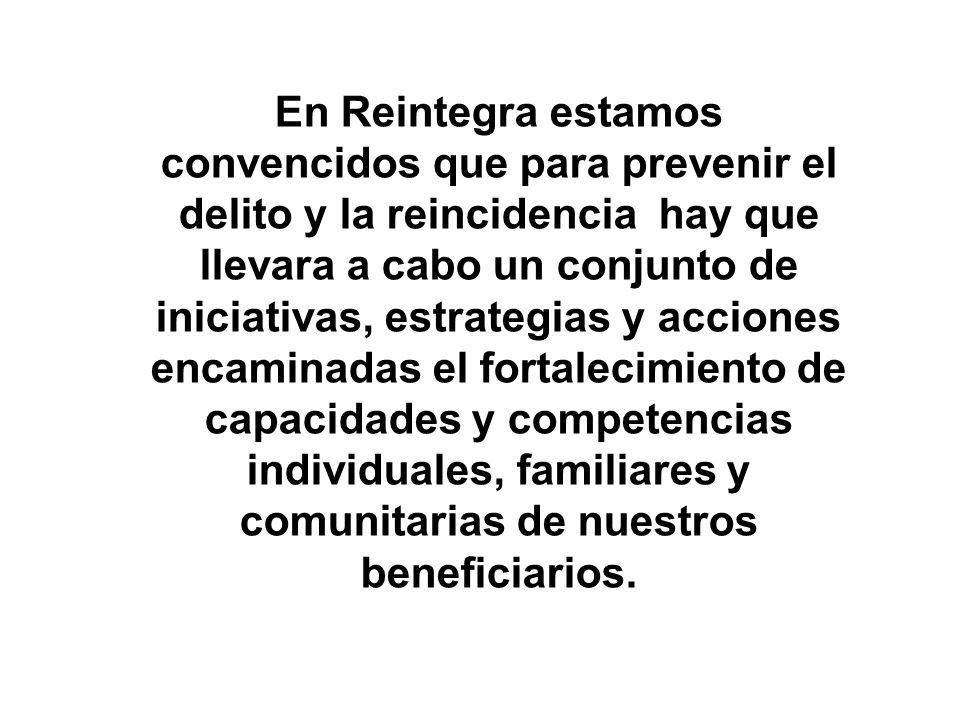 En Reintegra estamos convencidos que para prevenir el delito y la reincidencia hay que llevara a cabo un conjunto de iniciativas, estrategias y acciones encaminadas el fortalecimiento de capacidades y competencias individuales, familiares y comunitarias de nuestros beneficiarios.