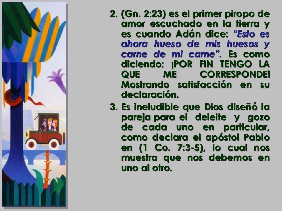 (Gn. 2:23) es el primer piropo de amor escuchado en la tierra y es cuando Adán dice: Esto es ahora hueso de mis huesos y carne de mi carne . Es como diciendo: ¡POR FIN TENGO LA QUE ME CORRESPONDE! Mostrando satisfacción en su declaración.