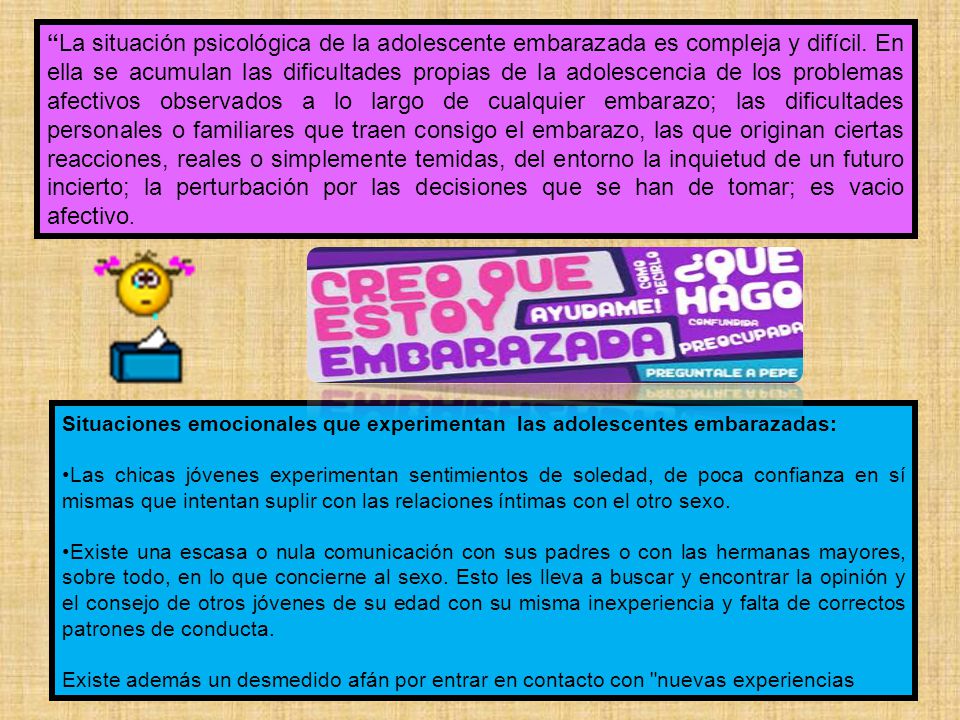 La situación psicológica de la adolescente embarazada es compleja y difícil. En ella se acumulan las dificultades propias de la adolescencia de los problemas afectivos observados a lo largo de cualquier embarazo; las dificultades personales o familiares que traen consigo el embarazo, las que originan ciertas reacciones, reales o simplemente temidas, del entorno la inquietud de un futuro incierto; la perturbación por las decisiones que se han de tomar; es vacio afectivo.