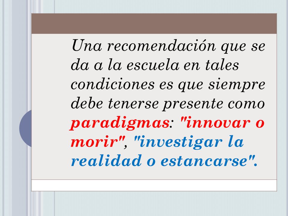 Una recomendación que se da a la escuela en tales condiciones es que siempre debe tenerse presente como paradigmas: innovar o morir , investigar la realidad o estancarse .