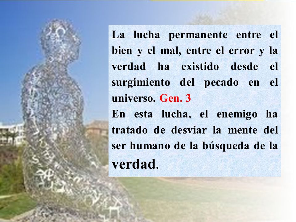 La lucha permanente entre el bien y el mal, entre el error y la verdad ha existido desde el surgimiento del pecado en el universo. Gen. 3