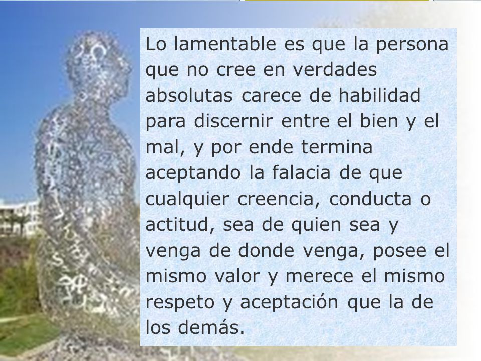 Lo lamentable es que la persona que no cree en verdades absolutas carece de habilidad para discernir entre el bien y el mal, y por ende termina aceptando la falacia de que cualquier creencia, conducta o actitud, sea de quien sea y venga de donde venga, posee el mismo valor y merece el mismo respeto y aceptación que la de los demás.