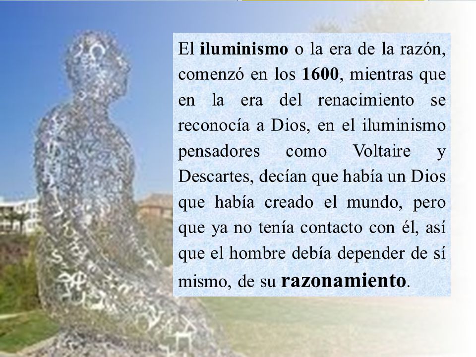 El iluminismo o la era de la razón, comenzó en los 1600, mientras que en la era del renacimiento se reconocía a Dios, en el iluminismo pensadores como Voltaire y Descartes, decían que había un Dios que había creado el mundo, pero que ya no tenía contacto con él, así que el hombre debía depender de sí mismo, de su razonamiento.