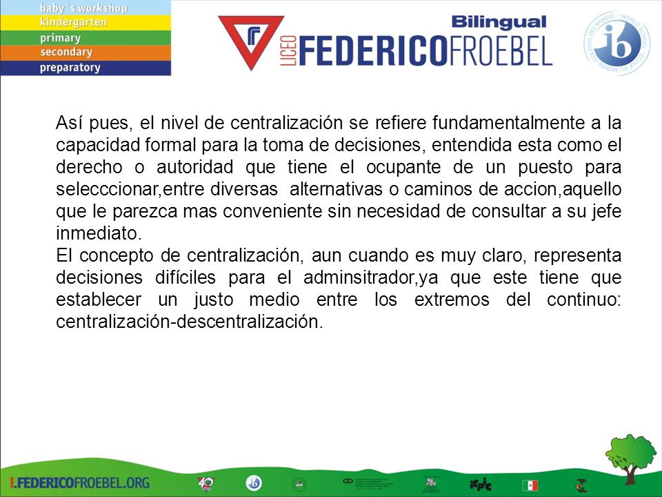 Así pues, el nivel de centralización se refiere fundamentalmente a la capacidad formal para la toma de decisiones, entendida esta como el derecho o autoridad que tiene el ocupante de un puesto para selecccionar,entre diversas alternativas o caminos de accion,aquello que le parezca mas conveniente sin necesidad de consultar a su jefe inmediato.