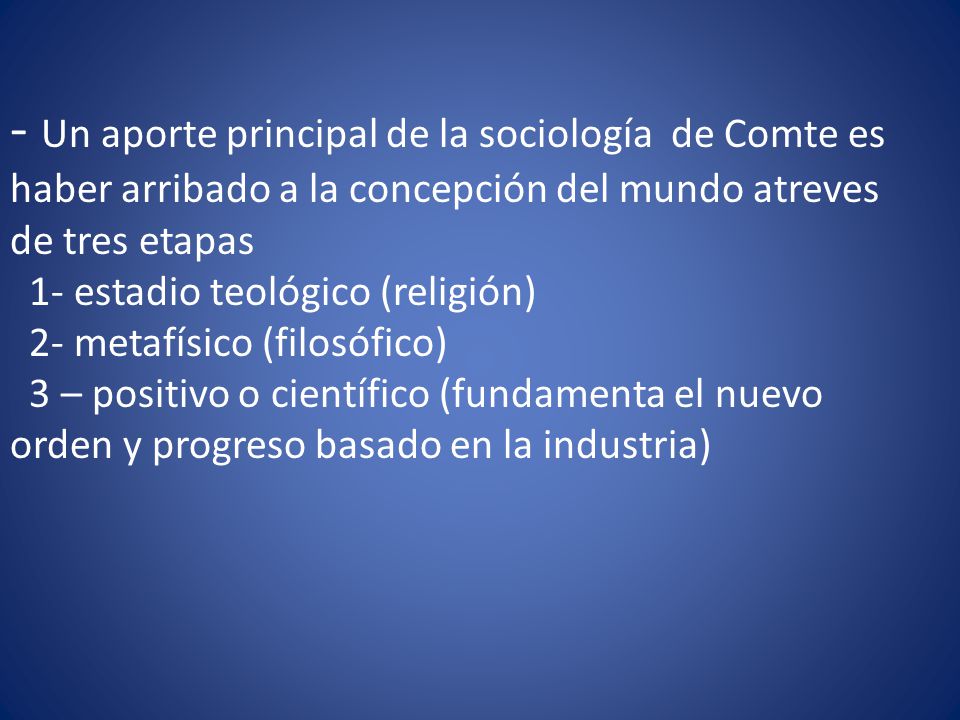 - Un aporte principal de la sociología de Comte es haber arribado a la concepción del mundo atreves de tres etapas 1- estadio teológico (religión) 2- metafísico (filosófico) 3 – positivo o científico (fundamenta el nuevo orden y progreso basado en la industria)