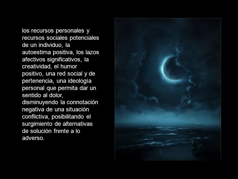 los recursos personales y recursos sociales potenciales de un individuo, la autoestima positiva, los lazos afectivos significativos, la creatividad, el humor positivo, una red social y de pertenencia, una ideología personal que permita dar un sentido al dolor, disminuyendo la connotación negativa de una situación conflictiva, posibilitando el surgimiento de alternativas de solución frente a lo adverso.