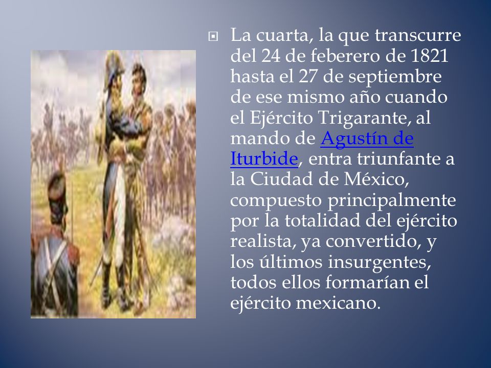 La cuarta, la que transcurre del 24 de feberero de 1821 hasta el 27 de septiembre de ese mismo año cuando el Ejército Trigarante, al mando de Agustín de Iturbide, entra triunfante a la Ciudad de México, compuesto principalmente por la totalidad del ejército realista, ya convertido, y los últimos insurgentes, todos ellos formarían el ejército mexicano.