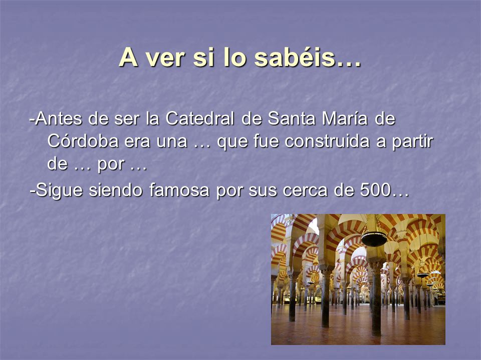 A ver si lo sabéis… -Antes de ser la Catedral de Santa María de Córdoba era una … que fue construida a partir de … por …