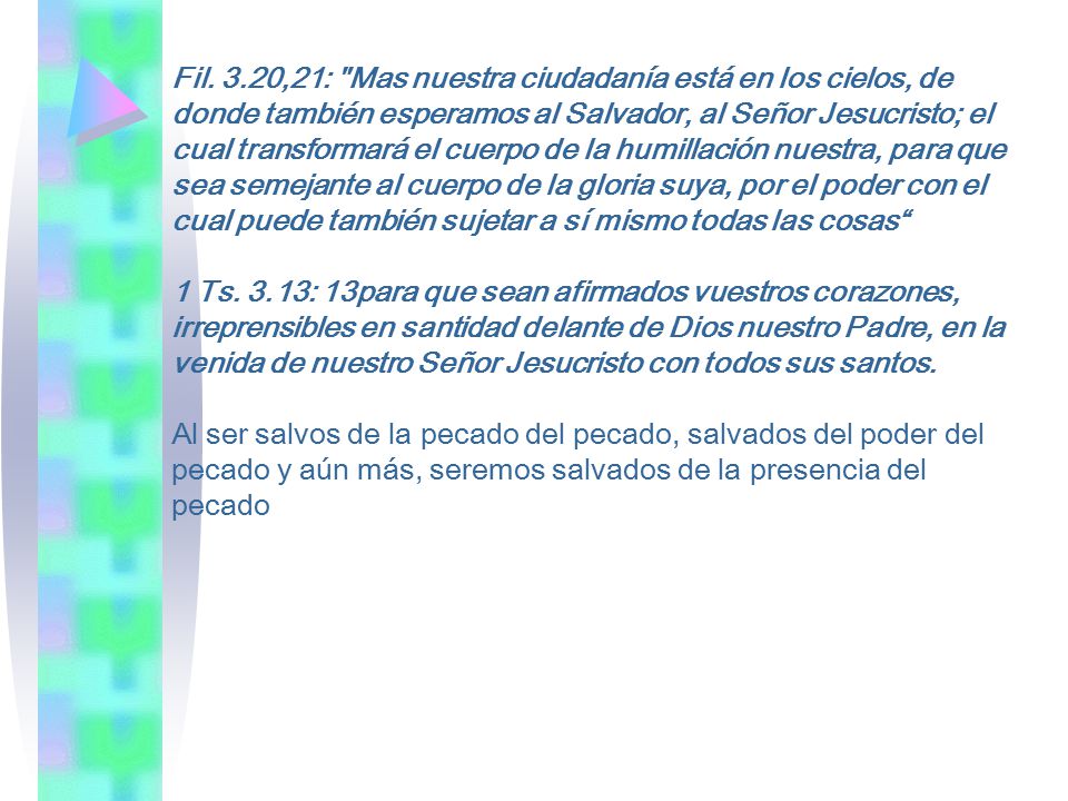 Fil. 3.20,21: Mas nuestra ciudadanía está en los cielos, de donde también esperamos al Salvador, al Señor Jesucristo; el cual transformará el cuerpo de la humillación nuestra, para que sea semejante al cuerpo de la gloria suya, por el poder con el cual puede también sujetar a sí mismo todas las cosas